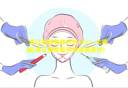 通辽射频美容价格 🌻 大揭秘(通辽哪家整形美容医院好)